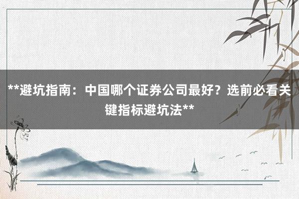 **避坑指南：中国哪个证券公司最好？选前必看关键指标避坑法**