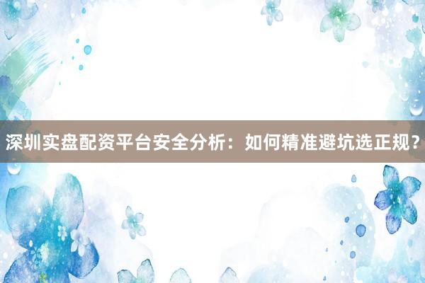 深圳实盘配资平台安全分析：如何精准避坑选正规？