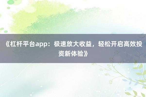 《杠杆平台app：极速放大收益，轻松开启高效投资新体验》