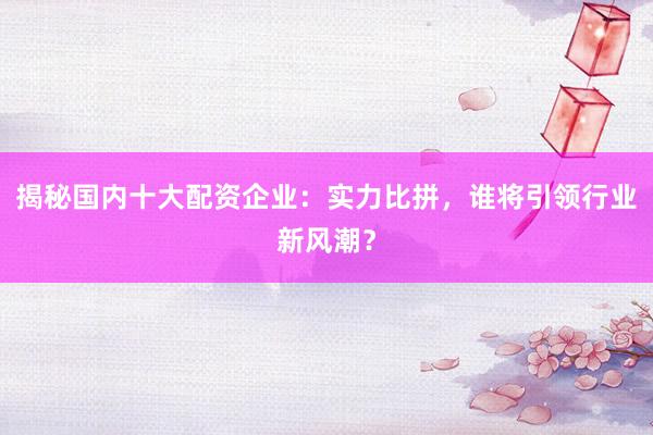 揭秘国内十大配资企业：实力比拼，谁将引领行业新风潮？