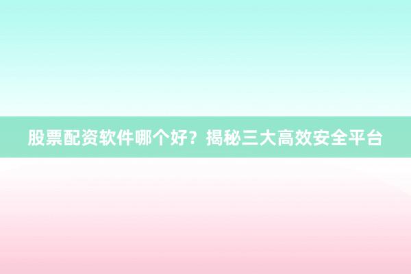 股票配资软件哪个好？揭秘三大高效安全平台