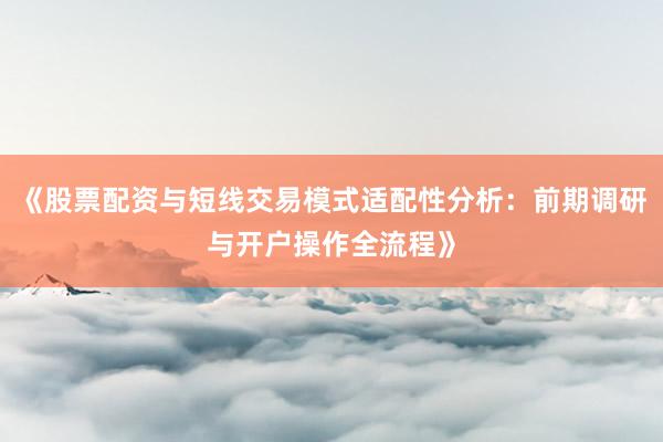 《股票配资与短线交易模式适配性分析：前期调研与开户操作全流程》