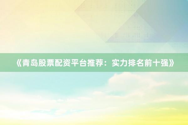 《青岛股票配资平台推荐：实力排名前十强》