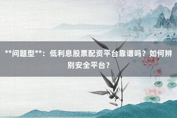 **问题型**：低利息股票配资平台靠谱吗？如何辨别安全平台？