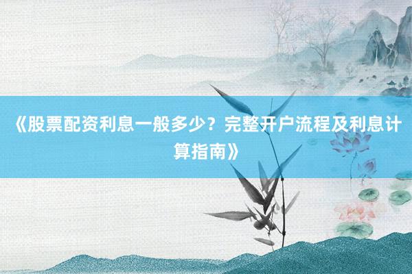《股票配资利息一般多少？完整开户流程及利息计算指南》