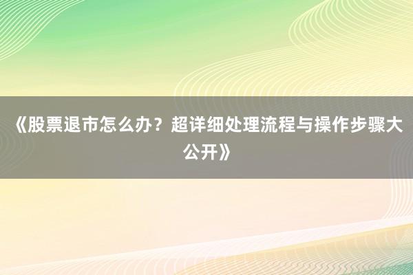 《股票退市怎么办？超详细处理流程与操作步骤大公开》