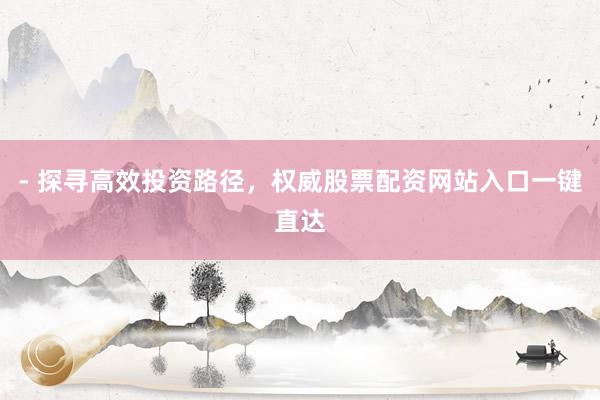 - 探寻高效投资路径，权威股票配资网站入口一键直达