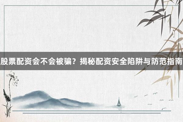 股票配资会不会被骗？揭秘配资安全陷阱与防范指南
