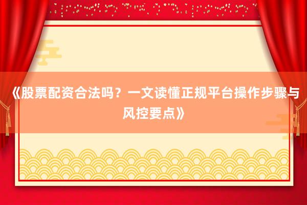 《股票配资合法吗？一文读懂正规平台操作步骤与风控要点》