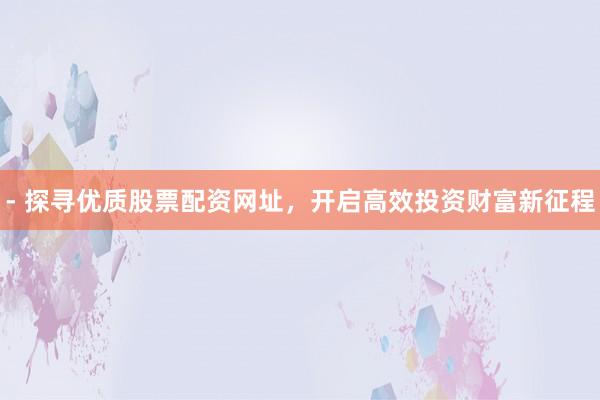 - 探寻优质股票配资网址，开启高效投资财富新征程