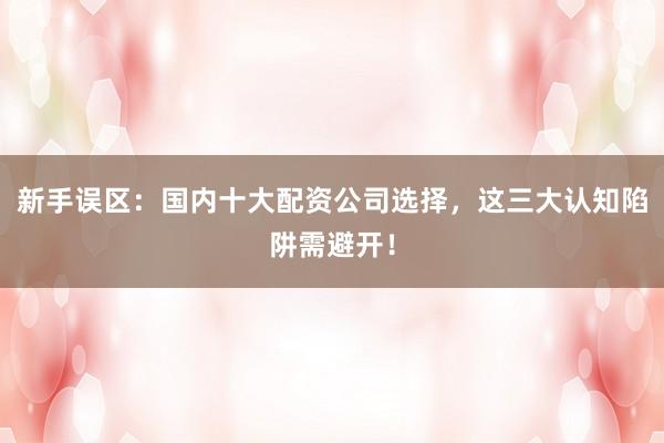 新手误区：国内十大配资公司选择，这三大认知陷阱需避开！