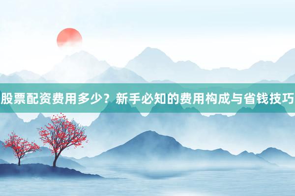 股票配资费用多少？新手必知的费用构成与省钱技巧