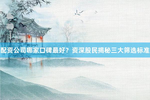 配资公司哪家口碑最好?资深股民揭秘三大筛选标准
