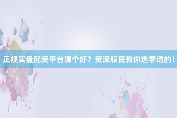 正规实盘配资平台哪个好？资深股民教你选靠谱的！