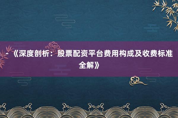- 《深度剖析:股票配资平台费用构成及收费标准全解》