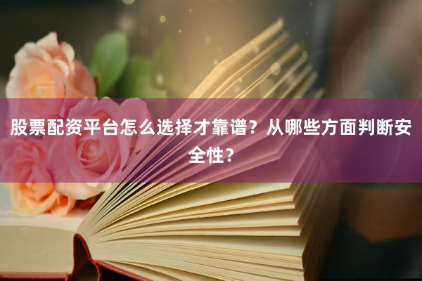股票配资平台怎么选择才靠谱？从哪些方面判断安全性？