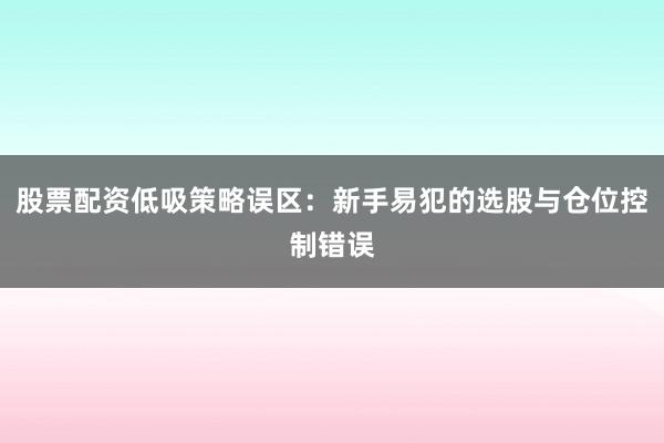 股票配资低吸策略误区：新手易犯的选股与仓位控制错误