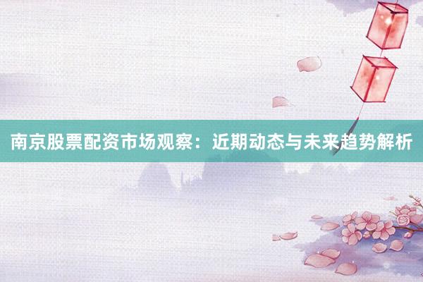南京股票配资市场观察：近期动态与未来趋势解析