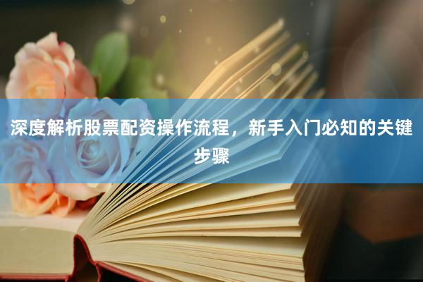 深度解析股票配资操作流程，新手入门必知的关键步骤