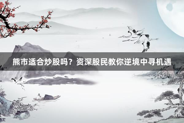 熊市适合炒股吗？资深股民教你逆境中寻机遇