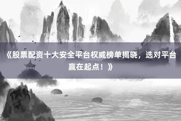 《股票配资十大安全平台权威榜单揭晓，选对平台赢在起点！》