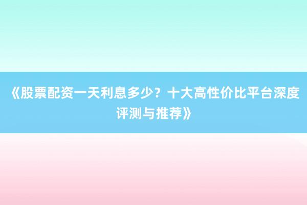 《股票配资一天利息多少？十大高性价比平台深度评测与推荐》