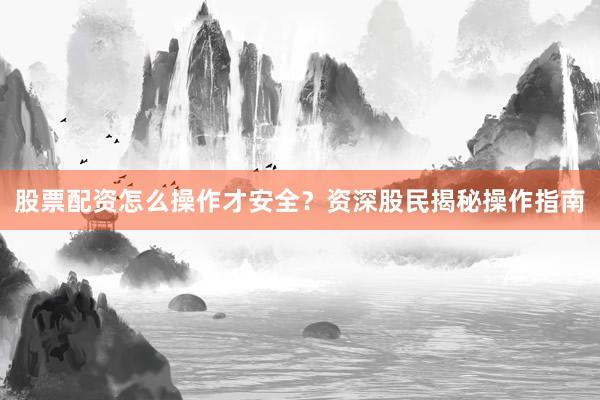 股票配资怎么操作才安全？资深股民揭秘操作指南