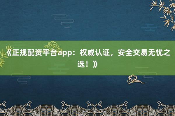 《正规配资平台app:权威认证,安全交易无忧之选!》