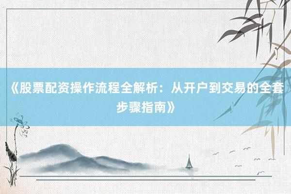 《股票配资操作流程全解析:从开户到交易的全套步骤指南》