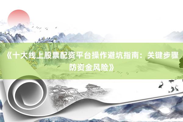 《十大线上股票配资平台操作避坑指南:关键步骤防资金风险》