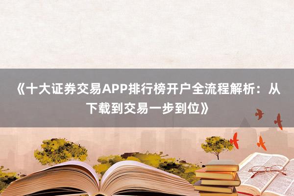 《十大证券交易APP排行榜开户全流程解析:从下载到交易一步到位》
