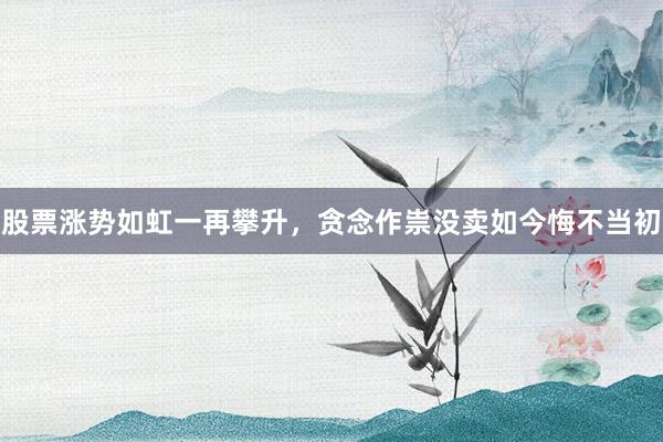 股票涨势如虹一再攀升,贪念作祟没卖如今悔不当初