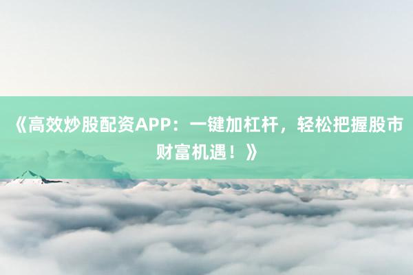 《高效炒股配资APP：一键加杠杆，轻松把握股市财富机遇！》