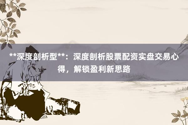 **深度剖析型**：深度剖析股票配资实盘交易心得，解锁盈利新思路