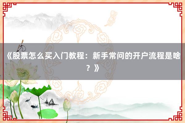 《股票怎么买入门教程：新手常问的开户流程是啥？》
