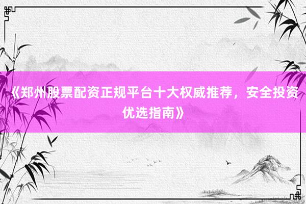 《郑州股票配资正规平台十大权威推荐，安全投资优选指南》
