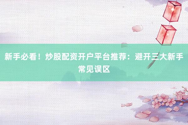 新手必看!炒股配资开户平台推荐:避开三大新手常见误区