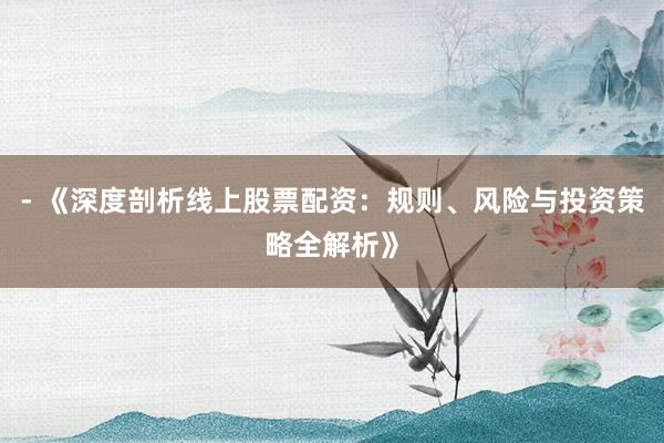 - 《深度剖析线上股票配资：规则、风险与投资策略全解析》