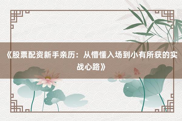 《股票配资新手亲历：从懵懂入场到小有所获的实战心路》