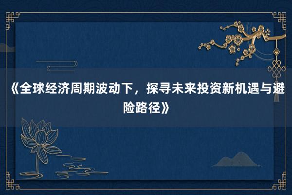 《全球经济周期波动下，探寻未来投资新机遇与避险路径》