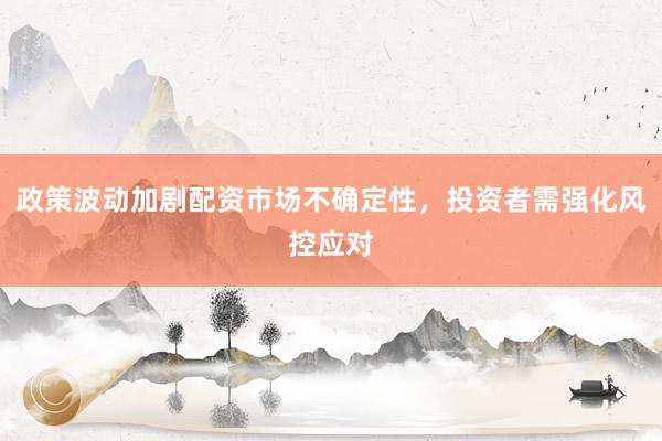 政策波动加剧配资市场不确定性，投资者需强化风控应对