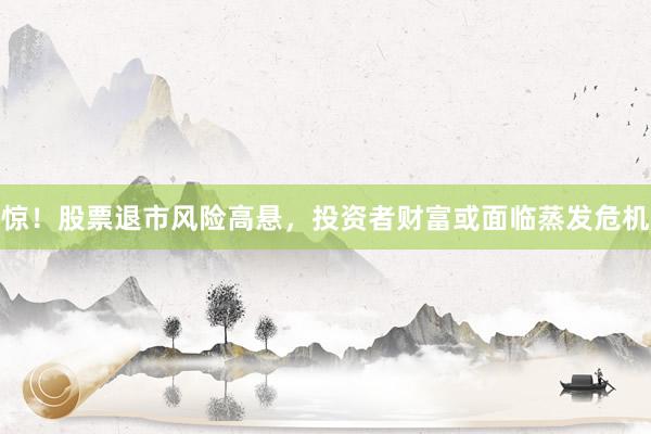 惊！股票退市风险高悬，投资者财富或面临蒸发危机
