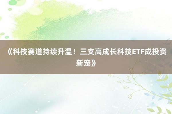 《科技赛道持续升温！三支高成长科技ETF成投资新宠》