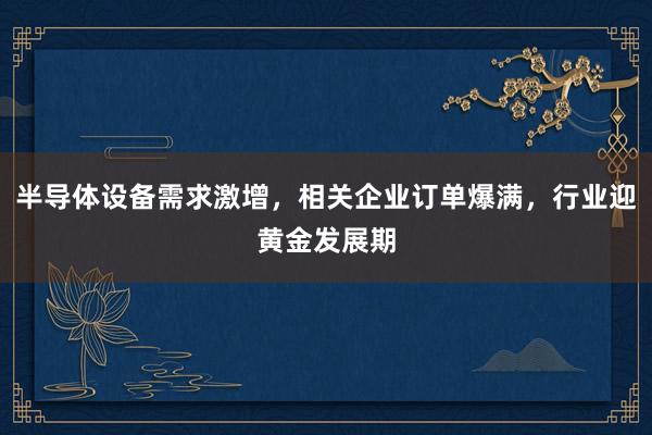 半导体设备需求激增，相关企业订单爆满，行业迎黄金发展期