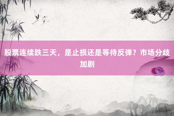 股票连续跌三天，是止损还是等待反弹？市场分歧加剧