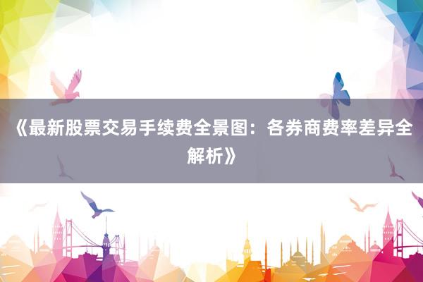 《最新股票交易手续费全景图：各券商费率差异全解析》