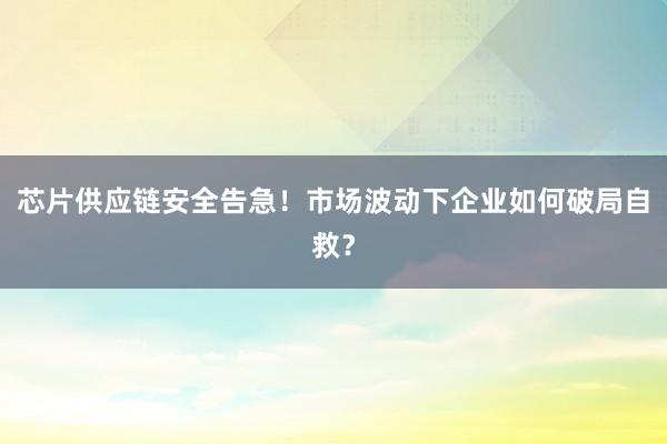 芯片供应链安全告急!市场波动下企业如何破局自救?