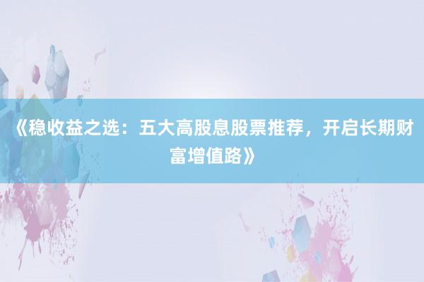 《稳收益之选：五大高股息股票推荐，开启长期财富增值路》
