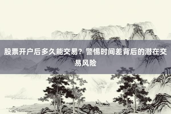 股票开户后多久能交易？警惕时间差背后的潜在交易风险