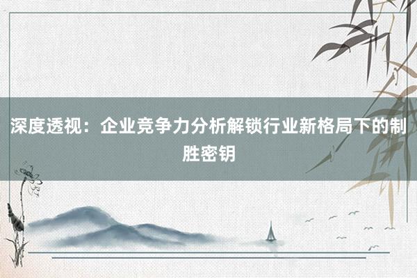 深度透视：企业竞争力分析解锁行业新格局下的制胜密钥